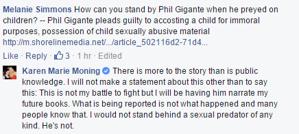 Facebook post: Melanie Simmons: How can you stand by Phil Gigante when he preyed on children? --Phil Gigante pleads guilty to accosting a child for immoral purposes, possession of child sexually abusive material [link] Karen Marie Moning's reply: There is more to the story than is public knowledge. I will not make a statement about this other than to say this: This is not my battle to fight but I will be having him narrate my future books. What is being reported is not what happened and many people know that. I would not stand behind a sexual predator of any kind. He's not.