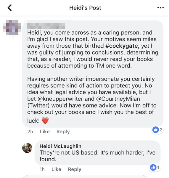A reader asks McLaughlin: "Heidi, you come across as a caring person, and I'm glad I saw this post. Your motives seem miles away from those that birthed #cockygate, yet I was guilty of jumping to conclusions, determining that, as a reader, I would never read your books because of attempting to TM one word. Having another writer impersonate you certainly requires some kind of action to protect you. No idea what legal advice you have available, but I bet @kneupperwriter and @CourtneyMilan (twitter) would have some advice. Now I'm off to check out your books and I wish you the best of luck! [heart emoji]" McLaughlin responds: "They're not US based. It's much harder, I've found."