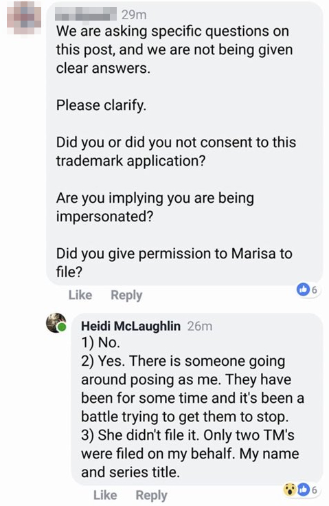 A face book comment that reads: "We are asking specific questions on this post, and we are not being given clear answers. Please clarify. Did you or did you not consent to this trademark application? Are you implying that you are being impersonated? Did you give permission to Marisa to file?' Followed by a response from Heidi McLaughlin: "1) No. 2) Yes. There is someone going around posing as me. They have been around for some time and it's been a battle trying to get them to stop. 3) She didn't file it. Only two TM's were filed on my behalf. My name and series title."