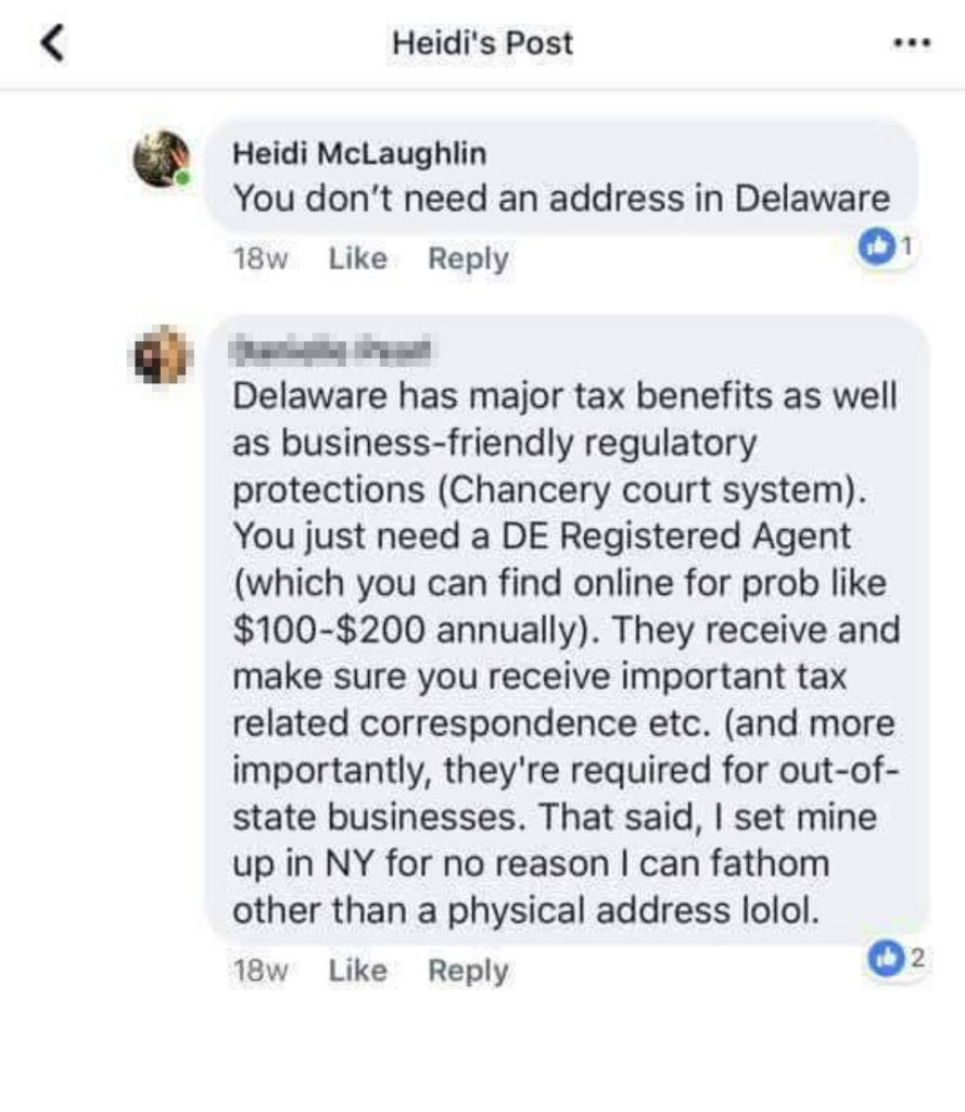 Whether or not McLaughlin is asking or stating because she didn't use any punctuation, but her reply is: "You don't need an address in Delaware" and someone else responds, "Delaware has major tax benefits, as well as business friendly regulatory protections (Chancery court system). You just need a DE Registered Agent (which you can find online for prob like $100-$200 annually). They receive and make sure you receive important tax related correspondence etc. (and more importantly, they're required for out-of-state businesses. That said, I set mine up in NY for no reason I can fathom other than a physical address lolol.